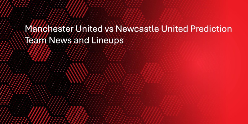 Manchester United vs Newcastle United Prediction, Team News and Lineups